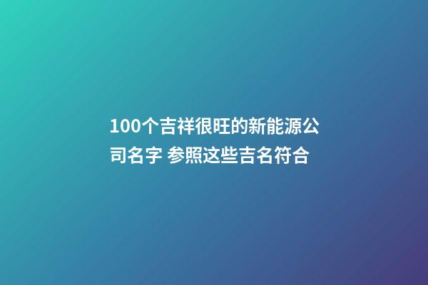 100个吉祥很旺的新能源公司名字 参照这些吉名符合
